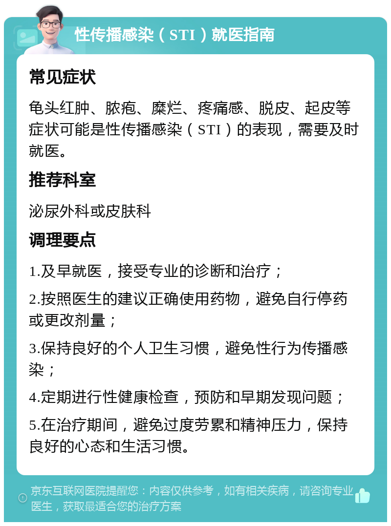 性传播感染（STI）就医指南 常见症状 龟头红肿、脓疱、糜烂、疼痛感、脱皮、起皮等症状可能是性传播感染（STI）的表现，需要及时就医。 推荐科室 泌尿外科或皮肤科 调理要点 1.及早就医，接受专业的诊断和治疗； 2.按照医生的建议正确使用药物，避免自行停药或更改剂量； 3.保持良好的个人卫生习惯，避免性行为传播感染； 4.定期进行性健康检查，预防和早期发现问题； 5.在治疗期间，避免过度劳累和精神压力，保持良好的心态和生活习惯。