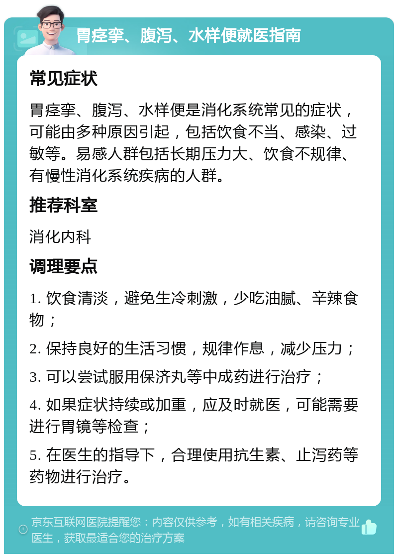 胃痉挛、腹泻、水样便就医指南 常见症状 胃痉挛、腹泻、水样便是消化系统常见的症状，可能由多种原因引起，包括饮食不当、感染、过敏等。易感人群包括长期压力大、饮食不规律、有慢性消化系统疾病的人群。 推荐科室 消化内科 调理要点 1. 饮食清淡，避免生冷刺激，少吃油腻、辛辣食物； 2. 保持良好的生活习惯，规律作息，减少压力； 3. 可以尝试服用保济丸等中成药进行治疗； 4. 如果症状持续或加重，应及时就医，可能需要进行胃镜等检查； 5. 在医生的指导下，合理使用抗生素、止泻药等药物进行治疗。