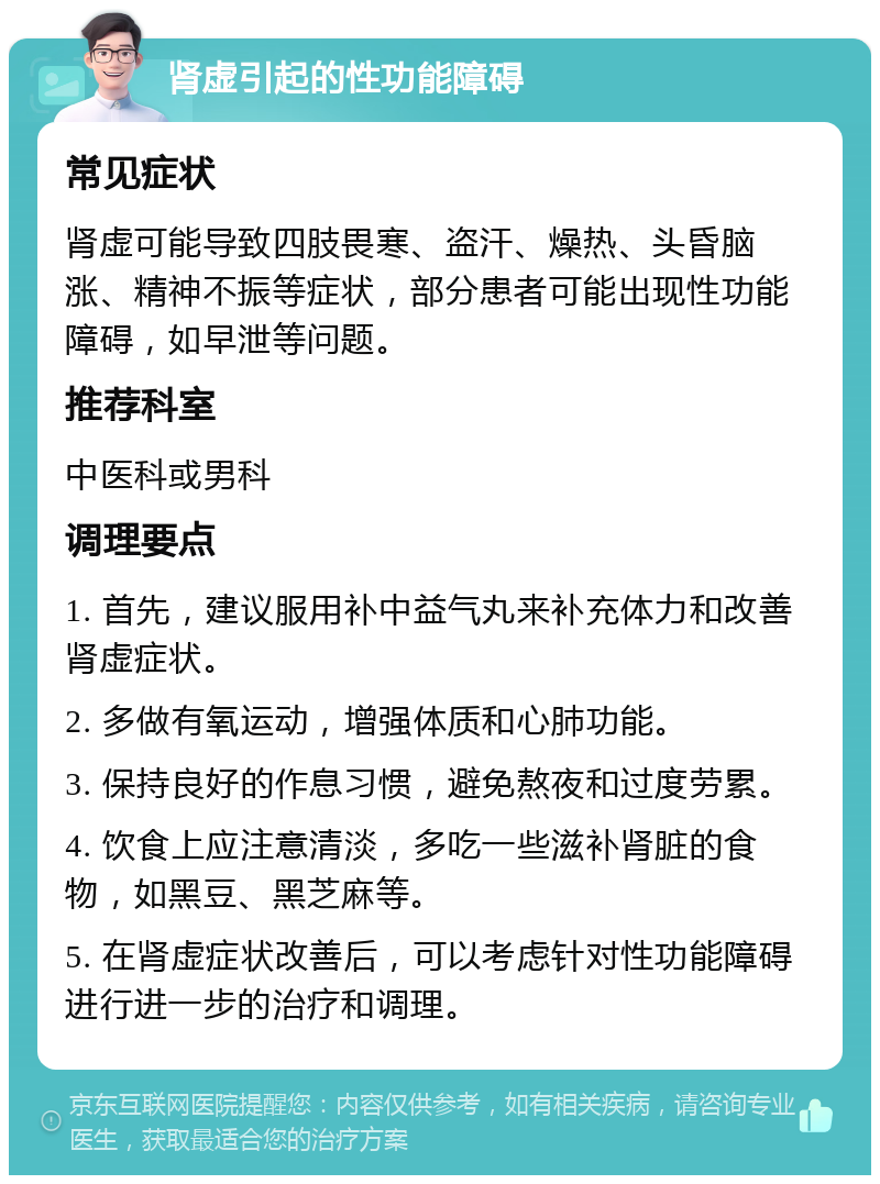 肾虚引起的性功能障碍 常见症状 肾虚可能导致四肢畏寒、盗汗、燥热、头昏脑涨、精神不振等症状，部分患者可能出现性功能障碍，如早泄等问题。 推荐科室 中医科或男科 调理要点 1. 首先，建议服用补中益气丸来补充体力和改善肾虚症状。 2. 多做有氧运动，增强体质和心肺功能。 3. 保持良好的作息习惯，避免熬夜和过度劳累。 4. 饮食上应注意清淡，多吃一些滋补肾脏的食物，如黑豆、黑芝麻等。 5. 在肾虚症状改善后，可以考虑针对性功能障碍进行进一步的治疗和调理。