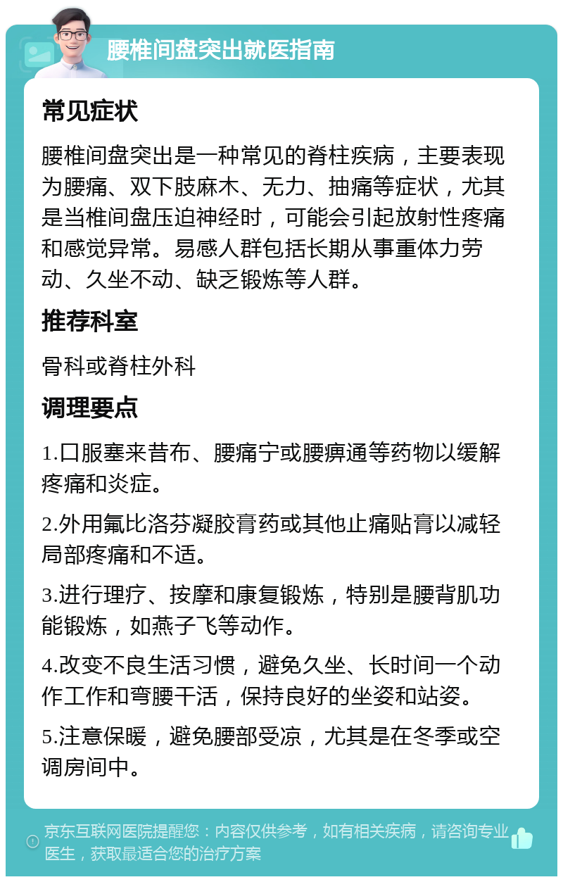 腰椎间盘突出就医指南 常见症状 腰椎间盘突出是一种常见的脊柱疾病，主要表现为腰痛、双下肢麻木、无力、抽痛等症状，尤其是当椎间盘压迫神经时，可能会引起放射性疼痛和感觉异常。易感人群包括长期从事重体力劳动、久坐不动、缺乏锻炼等人群。 推荐科室 骨科或脊柱外科 调理要点 1.口服塞来昔布、腰痛宁或腰痹通等药物以缓解疼痛和炎症。 2.外用氟比洛芬凝胶膏药或其他止痛贴膏以减轻局部疼痛和不适。 3.进行理疗、按摩和康复锻炼，特别是腰背肌功能锻炼，如燕子飞等动作。 4.改变不良生活习惯，避免久坐、长时间一个动作工作和弯腰干活，保持良好的坐姿和站姿。 5.注意保暖，避免腰部受凉，尤其是在冬季或空调房间中。