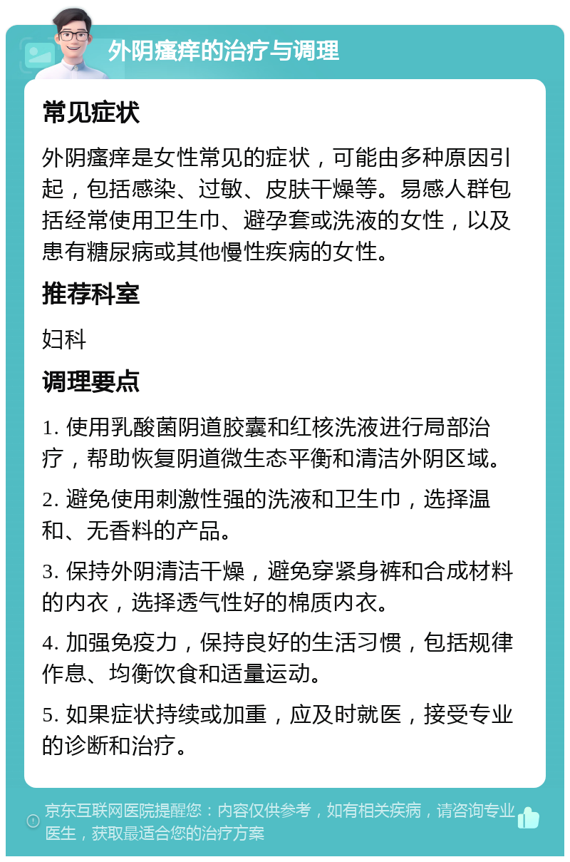 外阴瘙痒的治疗与调理 常见症状 外阴瘙痒是女性常见的症状，可能由多种原因引起，包括感染、过敏、皮肤干燥等。易感人群包括经常使用卫生巾、避孕套或洗液的女性，以及患有糖尿病或其他慢性疾病的女性。 推荐科室 妇科 调理要点 1. 使用乳酸菌阴道胶囊和红核洗液进行局部治疗，帮助恢复阴道微生态平衡和清洁外阴区域。 2. 避免使用刺激性强的洗液和卫生巾，选择温和、无香料的产品。 3. 保持外阴清洁干燥，避免穿紧身裤和合成材料的内衣，选择透气性好的棉质内衣。 4. 加强免疫力，保持良好的生活习惯，包括规律作息、均衡饮食和适量运动。 5. 如果症状持续或加重，应及时就医，接受专业的诊断和治疗。