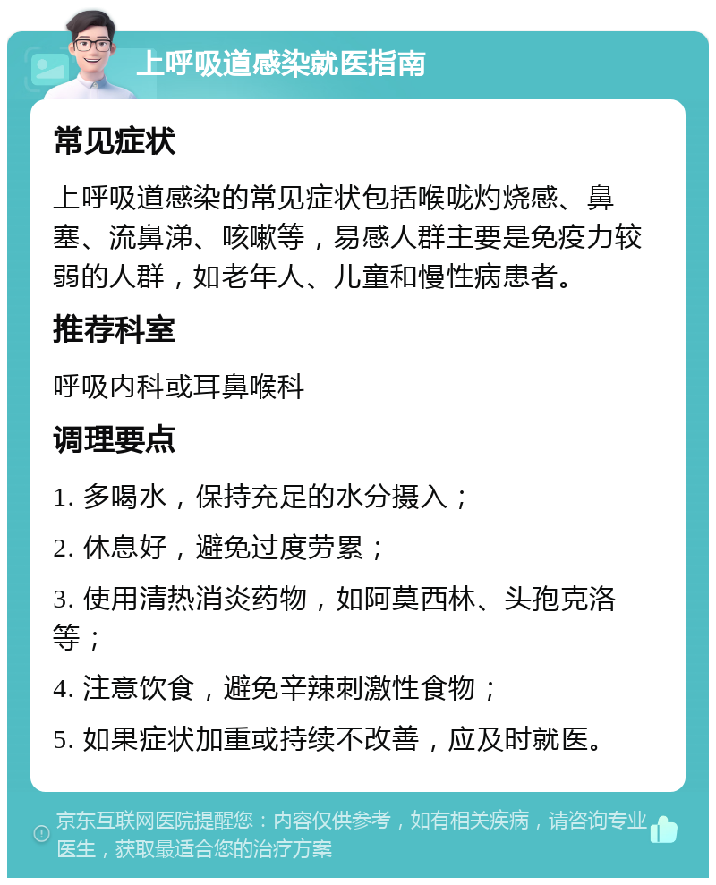 上呼吸道感染就医指南 常见症状 上呼吸道感染的常见症状包括喉咙灼烧感、鼻塞、流鼻涕、咳嗽等，易感人群主要是免疫力较弱的人群，如老年人、儿童和慢性病患者。 推荐科室 呼吸内科或耳鼻喉科 调理要点 1. 多喝水，保持充足的水分摄入； 2. 休息好，避免过度劳累； 3. 使用清热消炎药物，如阿莫西林、头孢克洛等； 4. 注意饮食，避免辛辣刺激性食物； 5. 如果症状加重或持续不改善，应及时就医。