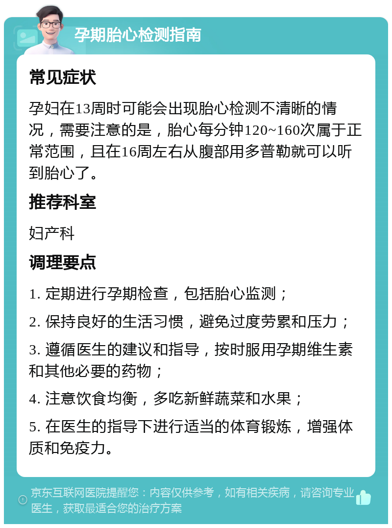 孕期胎心检测指南 常见症状 孕妇在13周时可能会出现胎心检测不清晰的情况，需要注意的是，胎心每分钟120~160次属于正常范围，且在16周左右从腹部用多普勒就可以听到胎心了。 推荐科室 妇产科 调理要点 1. 定期进行孕期检查，包括胎心监测； 2. 保持良好的生活习惯，避免过度劳累和压力； 3. 遵循医生的建议和指导，按时服用孕期维生素和其他必要的药物； 4. 注意饮食均衡，多吃新鲜蔬菜和水果； 5. 在医生的指导下进行适当的体育锻炼，增强体质和免疫力。