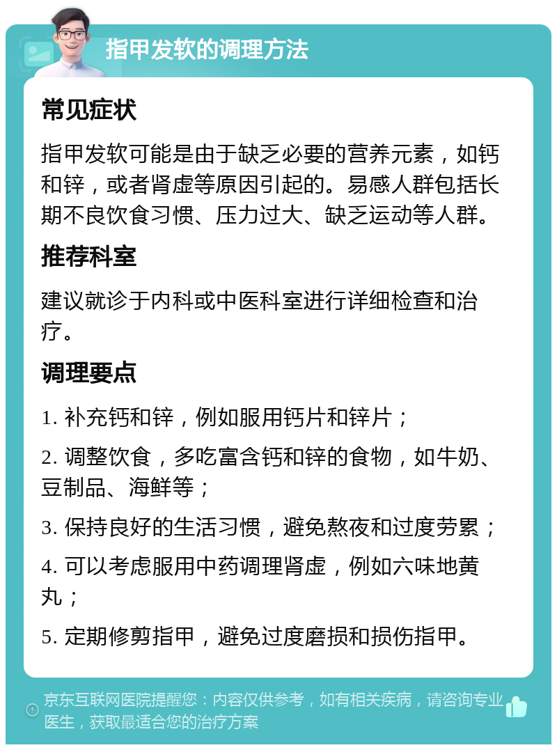 指甲发软的调理方法 常见症状 指甲发软可能是由于缺乏必要的营养元素，如钙和锌，或者肾虚等原因引起的。易感人群包括长期不良饮食习惯、压力过大、缺乏运动等人群。 推荐科室 建议就诊于内科或中医科室进行详细检查和治疗。 调理要点 1. 补充钙和锌，例如服用钙片和锌片； 2. 调整饮食，多吃富含钙和锌的食物，如牛奶、豆制品、海鲜等； 3. 保持良好的生活习惯，避免熬夜和过度劳累； 4. 可以考虑服用中药调理肾虚，例如六味地黄丸； 5. 定期修剪指甲，避免过度磨损和损伤指甲。