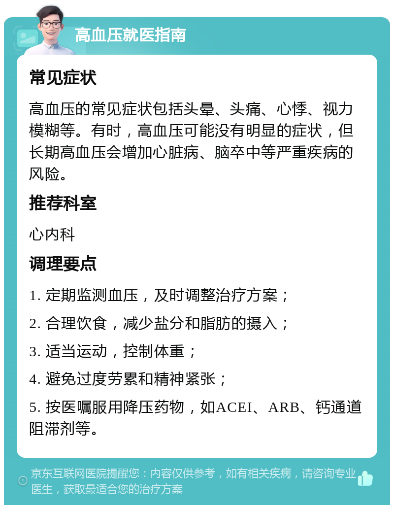 高血压就医指南 常见症状 高血压的常见症状包括头晕、头痛、心悸、视力模糊等。有时，高血压可能没有明显的症状，但长期高血压会增加心脏病、脑卒中等严重疾病的风险。 推荐科室 心内科 调理要点 1. 定期监测血压，及时调整治疗方案； 2. 合理饮食，减少盐分和脂肪的摄入； 3. 适当运动，控制体重； 4. 避免过度劳累和精神紧张； 5. 按医嘱服用降压药物，如ACEI、ARB、钙通道阻滞剂等。