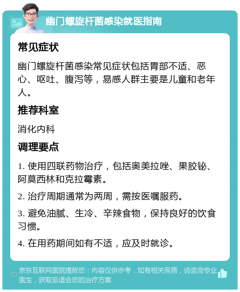 幽门螺旋杆菌感染就医指南 常见症状 幽门螺旋杆菌感染常见症状包括胃部不适、恶心、呕吐、腹泻等，易感人群主要是儿童和老年人。 推荐科室 消化内科 调理要点 1. 使用四联药物治疗，包括奥美拉唑、果胶铋、阿莫西林和克拉霉素。 2. 治疗周期通常为两周，需按医嘱服药。 3. 避免油腻、生冷、辛辣食物，保持良好的饮食习惯。 4. 在用药期间如有不适，应及时就诊。