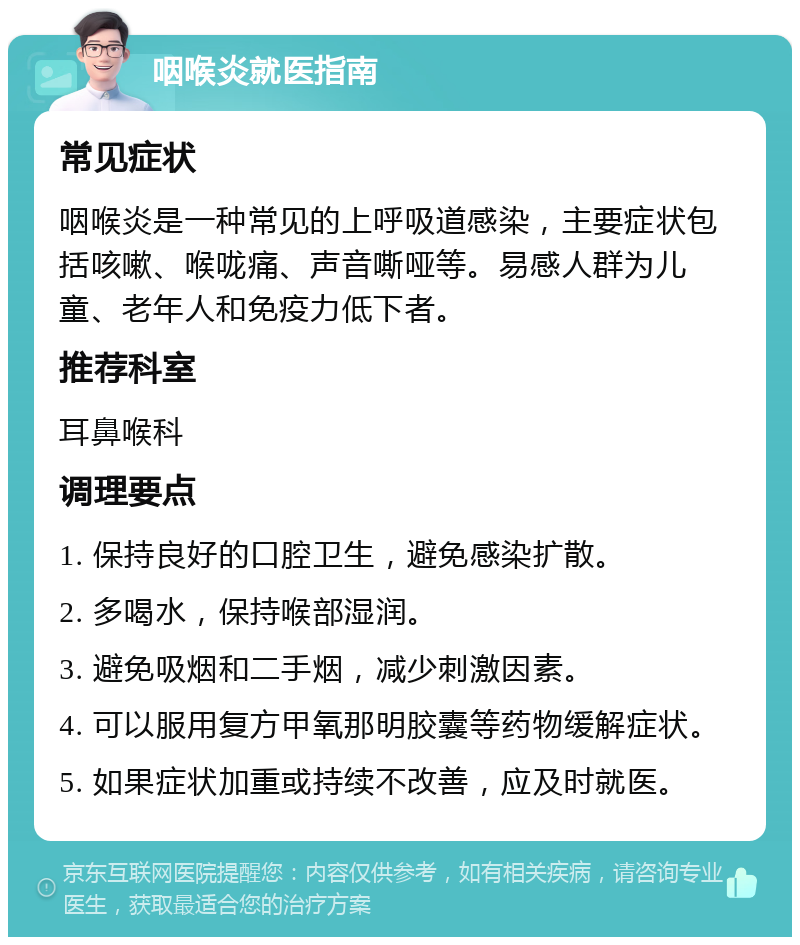 咽喉炎就医指南 常见症状 咽喉炎是一种常见的上呼吸道感染，主要症状包括咳嗽、喉咙痛、声音嘶哑等。易感人群为儿童、老年人和免疫力低下者。 推荐科室 耳鼻喉科 调理要点 1. 保持良好的口腔卫生，避免感染扩散。 2. 多喝水，保持喉部湿润。 3. 避免吸烟和二手烟，减少刺激因素。 4. 可以服用复方甲氧那明胶囊等药物缓解症状。 5. 如果症状加重或持续不改善，应及时就医。