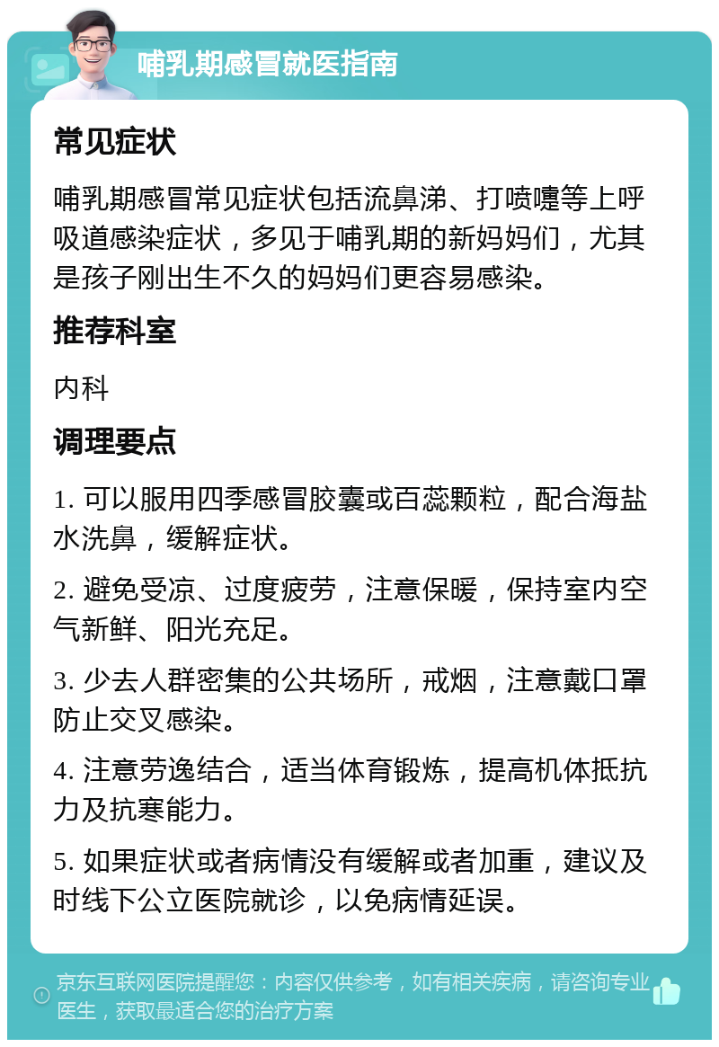 哺乳期感冒就医指南 常见症状 哺乳期感冒常见症状包括流鼻涕、打喷嚏等上呼吸道感染症状，多见于哺乳期的新妈妈们，尤其是孩子刚出生不久的妈妈们更容易感染。 推荐科室 内科 调理要点 1. 可以服用四季感冒胶囊或百蕊颗粒，配合海盐水洗鼻，缓解症状。 2. 避免受凉、过度疲劳，注意保暖，保持室内空气新鲜、阳光充足。 3. 少去人群密集的公共场所，戒烟，注意戴口罩防止交叉感染。 4. 注意劳逸结合，适当体育锻炼，提高机体抵抗力及抗寒能力。 5. 如果症状或者病情没有缓解或者加重，建议及时线下公立医院就诊，以免病情延误。