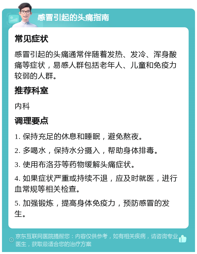 感冒引起的头痛指南 常见症状 感冒引起的头痛通常伴随着发热、发冷、浑身酸痛等症状，易感人群包括老年人、儿童和免疫力较弱的人群。 推荐科室 内科 调理要点 1. 保持充足的休息和睡眠，避免熬夜。 2. 多喝水，保持水分摄入，帮助身体排毒。 3. 使用布洛芬等药物缓解头痛症状。 4. 如果症状严重或持续不退，应及时就医，进行血常规等相关检查。 5. 加强锻炼，提高身体免疫力，预防感冒的发生。