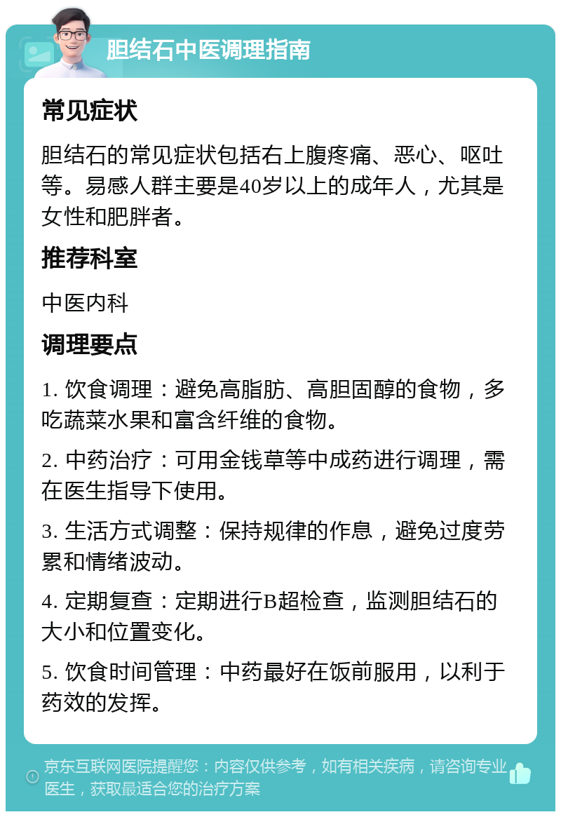 胆结石中医调理指南 常见症状 胆结石的常见症状包括右上腹疼痛、恶心、呕吐等。易感人群主要是40岁以上的成年人，尤其是女性和肥胖者。 推荐科室 中医内科 调理要点 1. 饮食调理：避免高脂肪、高胆固醇的食物，多吃蔬菜水果和富含纤维的食物。 2. 中药治疗：可用金钱草等中成药进行调理，需在医生指导下使用。 3. 生活方式调整：保持规律的作息，避免过度劳累和情绪波动。 4. 定期复查：定期进行B超检查，监测胆结石的大小和位置变化。 5. 饮食时间管理：中药最好在饭前服用，以利于药效的发挥。