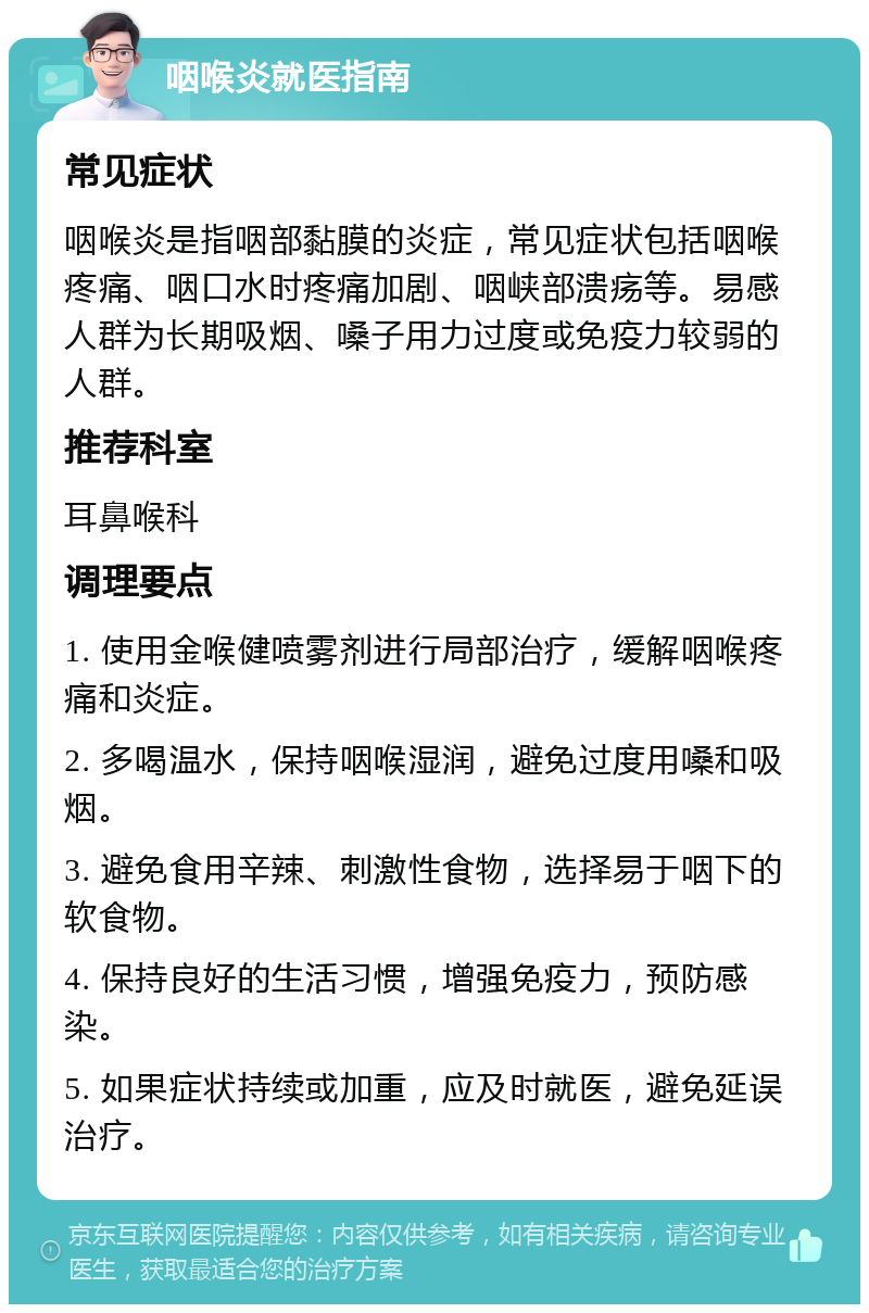 咽喉炎就医指南 常见症状 咽喉炎是指咽部黏膜的炎症，常见症状包括咽喉疼痛、咽口水时疼痛加剧、咽峡部溃疡等。易感人群为长期吸烟、嗓子用力过度或免疫力较弱的人群。 推荐科室 耳鼻喉科 调理要点 1. 使用金喉健喷雾剂进行局部治疗，缓解咽喉疼痛和炎症。 2. 多喝温水，保持咽喉湿润，避免过度用嗓和吸烟。 3. 避免食用辛辣、刺激性食物，选择易于咽下的软食物。 4. 保持良好的生活习惯，增强免疫力，预防感染。 5. 如果症状持续或加重，应及时就医，避免延误治疗。