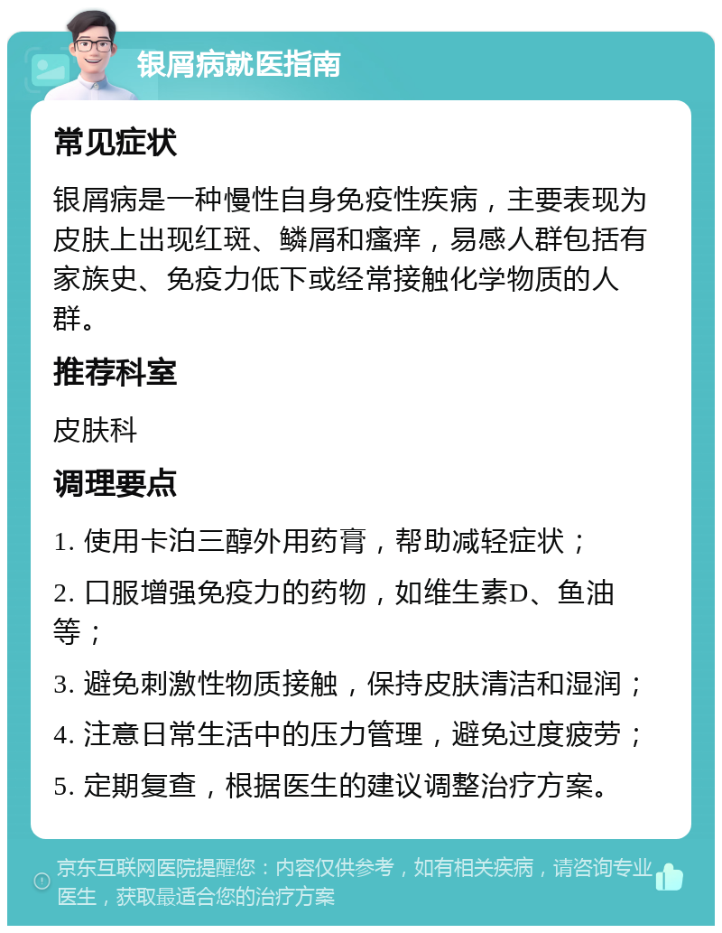 银屑病就医指南 常见症状 银屑病是一种慢性自身免疫性疾病，主要表现为皮肤上出现红斑、鳞屑和瘙痒，易感人群包括有家族史、免疫力低下或经常接触化学物质的人群。 推荐科室 皮肤科 调理要点 1. 使用卡泊三醇外用药膏，帮助减轻症状； 2. 口服增强免疫力的药物，如维生素D、鱼油等； 3. 避免刺激性物质接触，保持皮肤清洁和湿润； 4. 注意日常生活中的压力管理，避免过度疲劳； 5. 定期复查，根据医生的建议调整治疗方案。