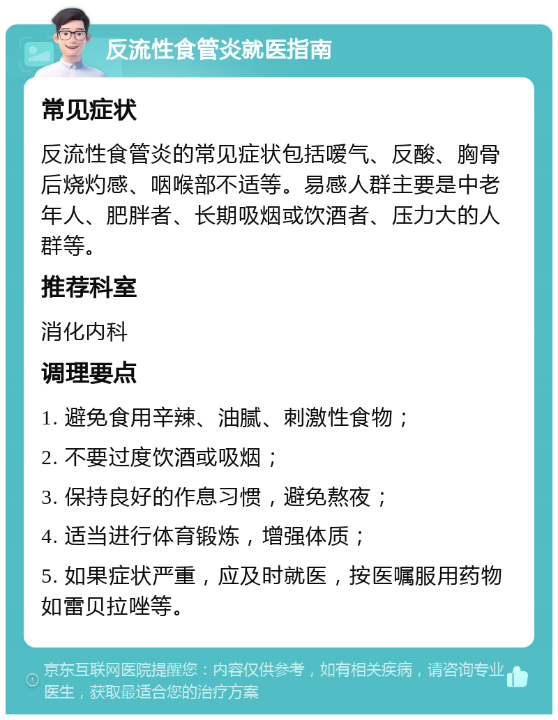 反流性食管炎就医指南 常见症状 反流性食管炎的常见症状包括嗳气、反酸、胸骨后烧灼感、咽喉部不适等。易感人群主要是中老年人、肥胖者、长期吸烟或饮酒者、压力大的人群等。 推荐科室 消化内科 调理要点 1. 避免食用辛辣、油腻、刺激性食物； 2. 不要过度饮酒或吸烟； 3. 保持良好的作息习惯，避免熬夜； 4. 适当进行体育锻炼，增强体质； 5. 如果症状严重，应及时就医，按医嘱服用药物如雷贝拉唑等。