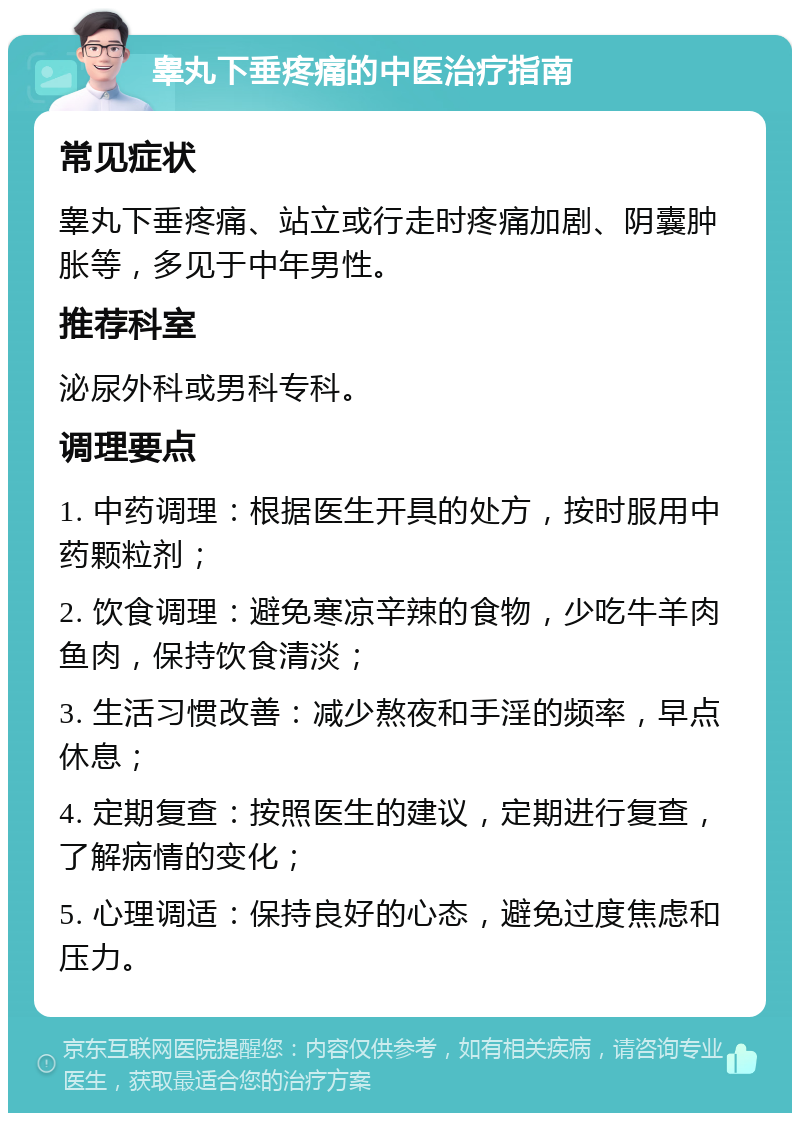 睾丸下垂疼痛的中医治疗指南 常见症状 睾丸下垂疼痛、站立或行走时疼痛加剧、阴囊肿胀等，多见于中年男性。 推荐科室 泌尿外科或男科专科。 调理要点 1. 中药调理：根据医生开具的处方，按时服用中药颗粒剂； 2. 饮食调理：避免寒凉辛辣的食物，少吃牛羊肉鱼肉，保持饮食清淡； 3. 生活习惯改善：减少熬夜和手淫的频率，早点休息； 4. 定期复查：按照医生的建议，定期进行复查，了解病情的变化； 5. 心理调适：保持良好的心态，避免过度焦虑和压力。