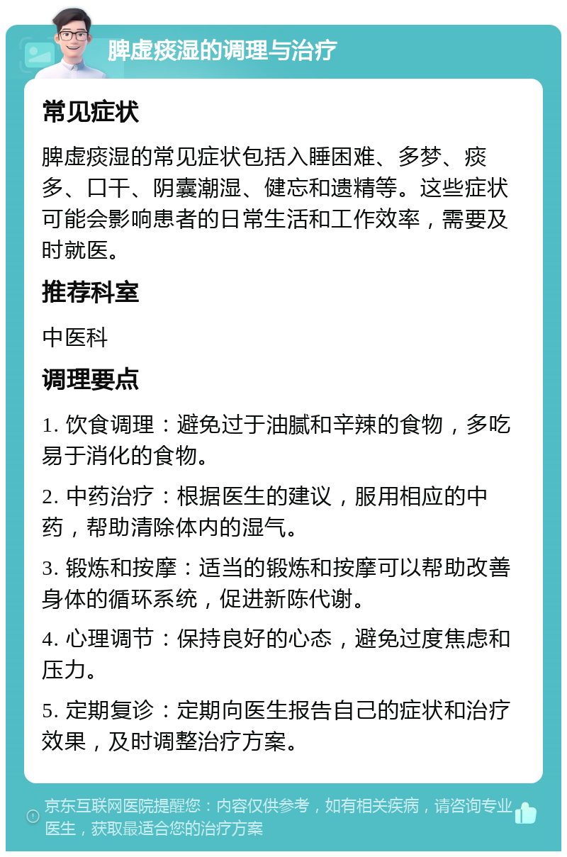 脾虚痰湿的调理与治疗 常见症状 脾虚痰湿的常见症状包括入睡困难、多梦、痰多、口干、阴囊潮湿、健忘和遗精等。这些症状可能会影响患者的日常生活和工作效率，需要及时就医。 推荐科室 中医科 调理要点 1. 饮食调理：避免过于油腻和辛辣的食物，多吃易于消化的食物。 2. 中药治疗：根据医生的建议，服用相应的中药，帮助清除体内的湿气。 3. 锻炼和按摩：适当的锻炼和按摩可以帮助改善身体的循环系统，促进新陈代谢。 4. 心理调节：保持良好的心态，避免过度焦虑和压力。 5. 定期复诊：定期向医生报告自己的症状和治疗效果，及时调整治疗方案。