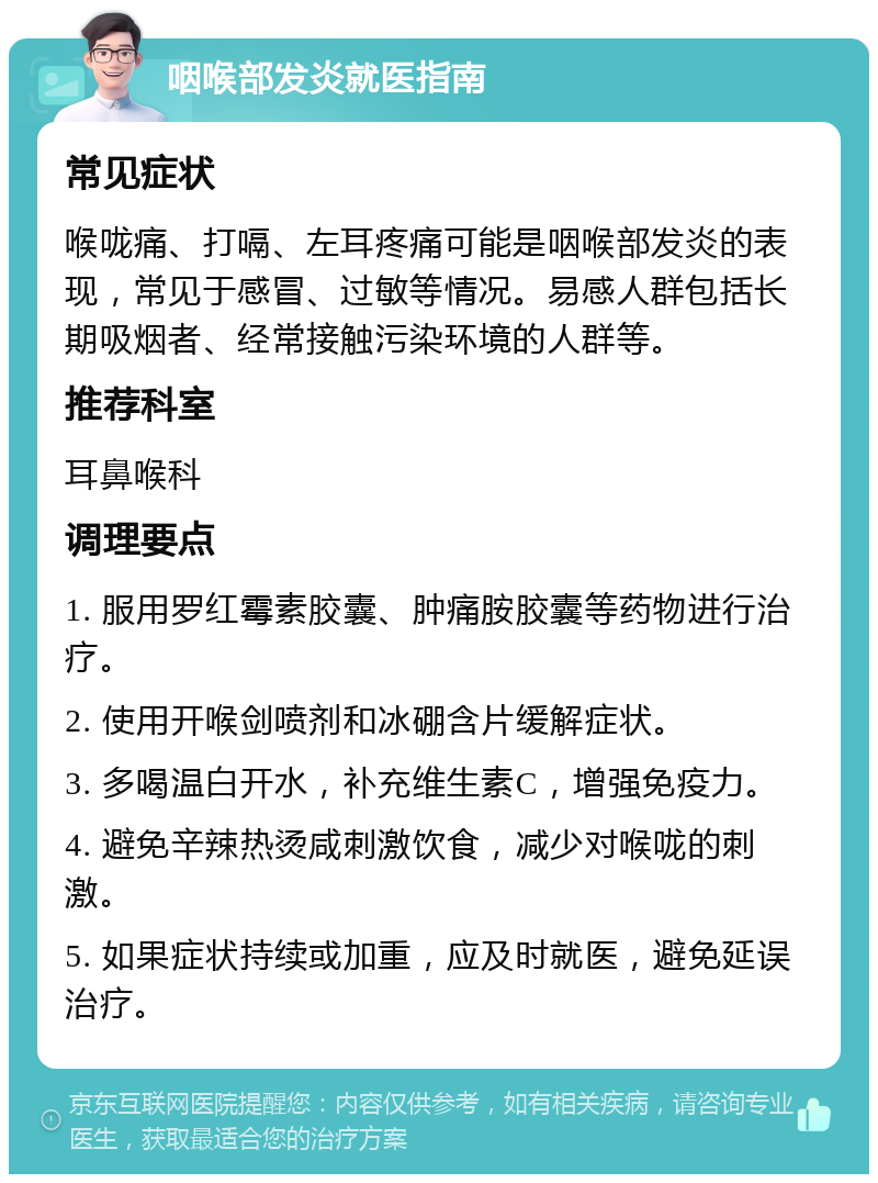 咽喉部发炎就医指南 常见症状 喉咙痛、打嗝、左耳疼痛可能是咽喉部发炎的表现，常见于感冒、过敏等情况。易感人群包括长期吸烟者、经常接触污染环境的人群等。 推荐科室 耳鼻喉科 调理要点 1. 服用罗红霉素胶囊、肿痛胺胶囊等药物进行治疗。 2. 使用开喉剑喷剂和冰硼含片缓解症状。 3. 多喝温白开水，补充维生素C，增强免疫力。 4. 避免辛辣热烫咸刺激饮食，减少对喉咙的刺激。 5. 如果症状持续或加重，应及时就医，避免延误治疗。