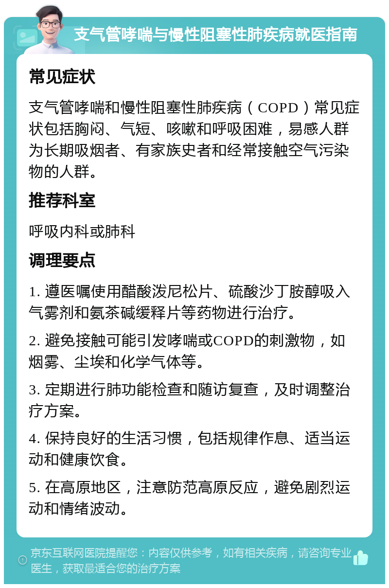 支气管哮喘与慢性阻塞性肺疾病就医指南 常见症状 支气管哮喘和慢性阻塞性肺疾病（COPD）常见症状包括胸闷、气短、咳嗽和呼吸困难，易感人群为长期吸烟者、有家族史者和经常接触空气污染物的人群。 推荐科室 呼吸内科或肺科 调理要点 1. 遵医嘱使用醋酸泼尼松片、硫酸沙丁胺醇吸入气雾剂和氨茶碱缓释片等药物进行治疗。 2. 避免接触可能引发哮喘或COPD的刺激物，如烟雾、尘埃和化学气体等。 3. 定期进行肺功能检查和随访复查，及时调整治疗方案。 4. 保持良好的生活习惯，包括规律作息、适当运动和健康饮食。 5. 在高原地区，注意防范高原反应，避免剧烈运动和情绪波动。