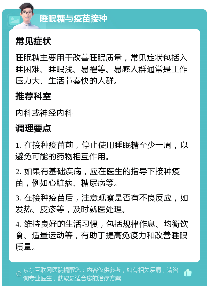 睡眠糖与疫苗接种 常见症状 睡眠糖主要用于改善睡眠质量，常见症状包括入睡困难、睡眠浅、易醒等。易感人群通常是工作压力大、生活节奏快的人群。 推荐科室 内科或神经内科 调理要点 1. 在接种疫苗前，停止使用睡眠糖至少一周，以避免可能的药物相互作用。 2. 如果有基础疾病，应在医生的指导下接种疫苗，例如心脏病、糖尿病等。 3. 在接种疫苗后，注意观察是否有不良反应，如发热、皮疹等，及时就医处理。 4. 维持良好的生活习惯，包括规律作息、均衡饮食、适量运动等，有助于提高免疫力和改善睡眠质量。