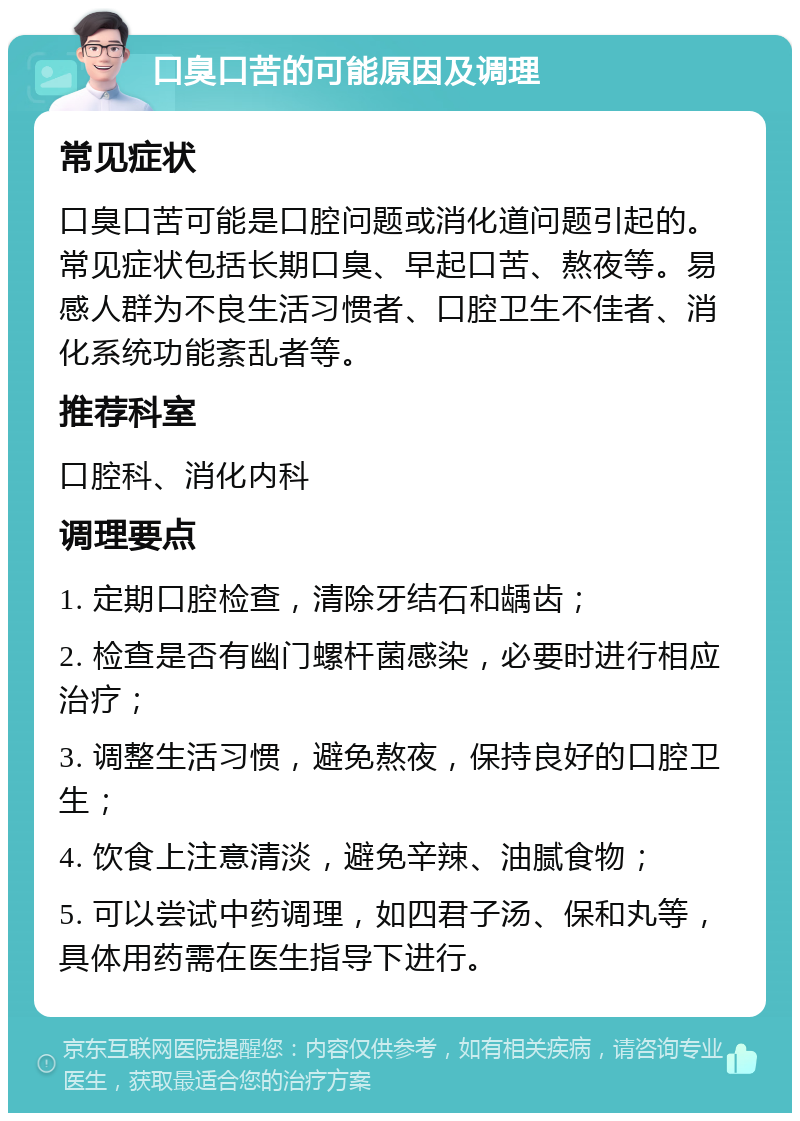 口臭口苦的可能原因及调理 常见症状 口臭口苦可能是口腔问题或消化道问题引起的。常见症状包括长期口臭、早起口苦、熬夜等。易感人群为不良生活习惯者、口腔卫生不佳者、消化系统功能紊乱者等。 推荐科室 口腔科、消化内科 调理要点 1. 定期口腔检查，清除牙结石和龋齿； 2. 检查是否有幽门螺杆菌感染，必要时进行相应治疗； 3. 调整生活习惯，避免熬夜，保持良好的口腔卫生； 4. 饮食上注意清淡，避免辛辣、油腻食物； 5. 可以尝试中药调理，如四君子汤、保和丸等，具体用药需在医生指导下进行。