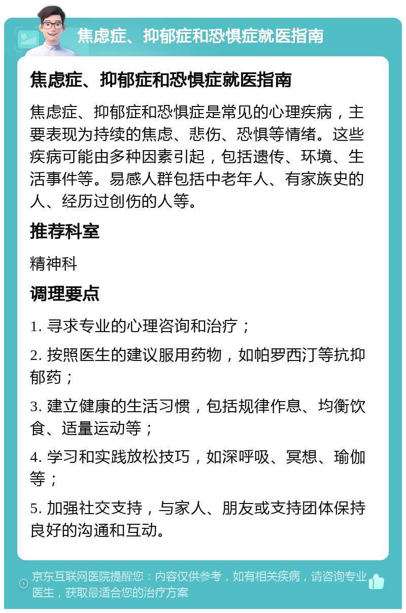 焦虑症、抑郁症和恐惧症就医指南 焦虑症、抑郁症和恐惧症就医指南 焦虑症、抑郁症和恐惧症是常见的心理疾病，主要表现为持续的焦虑、悲伤、恐惧等情绪。这些疾病可能由多种因素引起，包括遗传、环境、生活事件等。易感人群包括中老年人、有家族史的人、经历过创伤的人等。 推荐科室 精神科 调理要点 1. 寻求专业的心理咨询和治疗； 2. 按照医生的建议服用药物，如帕罗西汀等抗抑郁药； 3. 建立健康的生活习惯，包括规律作息、均衡饮食、适量运动等； 4. 学习和实践放松技巧，如深呼吸、冥想、瑜伽等； 5. 加强社交支持，与家人、朋友或支持团体保持良好的沟通和互动。