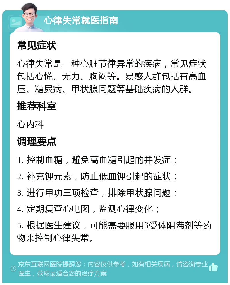 心律失常就医指南 常见症状 心律失常是一种心脏节律异常的疾病，常见症状包括心慌、无力、胸闷等。易感人群包括有高血压、糖尿病、甲状腺问题等基础疾病的人群。 推荐科室 心内科 调理要点 1. 控制血糖，避免高血糖引起的并发症； 2. 补充钾元素，防止低血钾引起的症状； 3. 进行甲功三项检查，排除甲状腺问题； 4. 定期复查心电图，监测心律变化； 5. 根据医生建议，可能需要服用β受体阻滞剂等药物来控制心律失常。