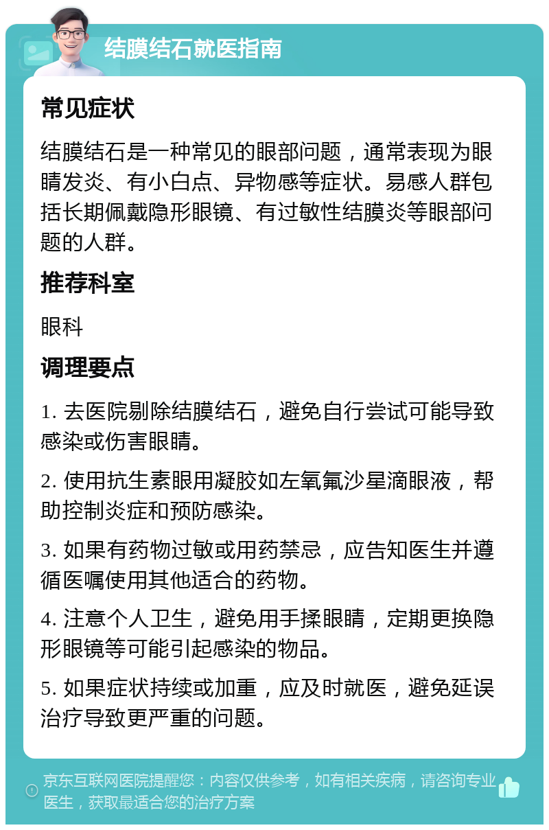 结膜结石就医指南 常见症状 结膜结石是一种常见的眼部问题，通常表现为眼睛发炎、有小白点、异物感等症状。易感人群包括长期佩戴隐形眼镜、有过敏性结膜炎等眼部问题的人群。 推荐科室 眼科 调理要点 1. 去医院剔除结膜结石，避免自行尝试可能导致感染或伤害眼睛。 2. 使用抗生素眼用凝胶如左氧氟沙星滴眼液，帮助控制炎症和预防感染。 3. 如果有药物过敏或用药禁忌，应告知医生并遵循医嘱使用其他适合的药物。 4. 注意个人卫生，避免用手揉眼睛，定期更换隐形眼镜等可能引起感染的物品。 5. 如果症状持续或加重，应及时就医，避免延误治疗导致更严重的问题。