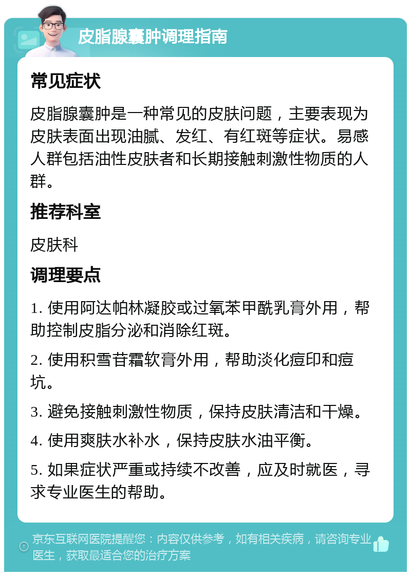 皮脂腺囊肿调理指南 常见症状 皮脂腺囊肿是一种常见的皮肤问题，主要表现为皮肤表面出现油腻、发红、有红斑等症状。易感人群包括油性皮肤者和长期接触刺激性物质的人群。 推荐科室 皮肤科 调理要点 1. 使用阿达帕林凝胶或过氧苯甲酰乳膏外用，帮助控制皮脂分泌和消除红斑。 2. 使用积雪苷霜软膏外用，帮助淡化痘印和痘坑。 3. 避免接触刺激性物质，保持皮肤清洁和干燥。 4. 使用爽肤水补水，保持皮肤水油平衡。 5. 如果症状严重或持续不改善，应及时就医，寻求专业医生的帮助。