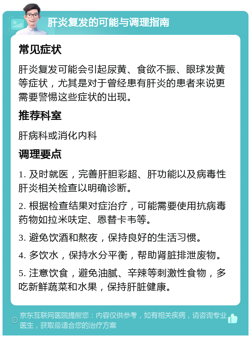 肝炎复发的可能与调理指南 常见症状 肝炎复发可能会引起尿黄、食欲不振、眼球发黄等症状，尤其是对于曾经患有肝炎的患者来说更需要警惕这些症状的出现。 推荐科室 肝病科或消化内科 调理要点 1. 及时就医，完善肝胆彩超、肝功能以及病毒性肝炎相关检查以明确诊断。 2. 根据检查结果对症治疗，可能需要使用抗病毒药物如拉米呋定、恩替卡韦等。 3. 避免饮酒和熬夜，保持良好的生活习惯。 4. 多饮水，保持水分平衡，帮助肾脏排泄废物。 5. 注意饮食，避免油腻、辛辣等刺激性食物，多吃新鲜蔬菜和水果，保持肝脏健康。