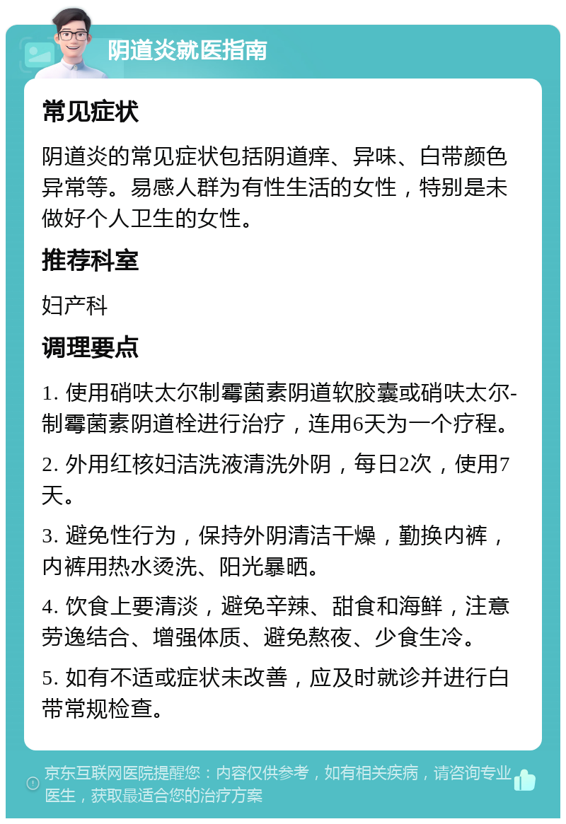 阴道炎就医指南 常见症状 阴道炎的常见症状包括阴道痒、异味、白带颜色异常等。易感人群为有性生活的女性，特别是未做好个人卫生的女性。 推荐科室 妇产科 调理要点 1. 使用硝呋太尔制霉菌素阴道软胶囊或硝呋太尔-制霉菌素阴道栓进行治疗，连用6天为一个疗程。 2. 外用红核妇洁洗液清洗外阴，每日2次，使用7天。 3. 避免性行为，保持外阴清洁干燥，勤换内裤，内裤用热水烫洗、阳光暴晒。 4. 饮食上要清淡，避免辛辣、甜食和海鲜，注意劳逸结合、增强体质、避免熬夜、少食生冷。 5. 如有不适或症状未改善，应及时就诊并进行白带常规检查。