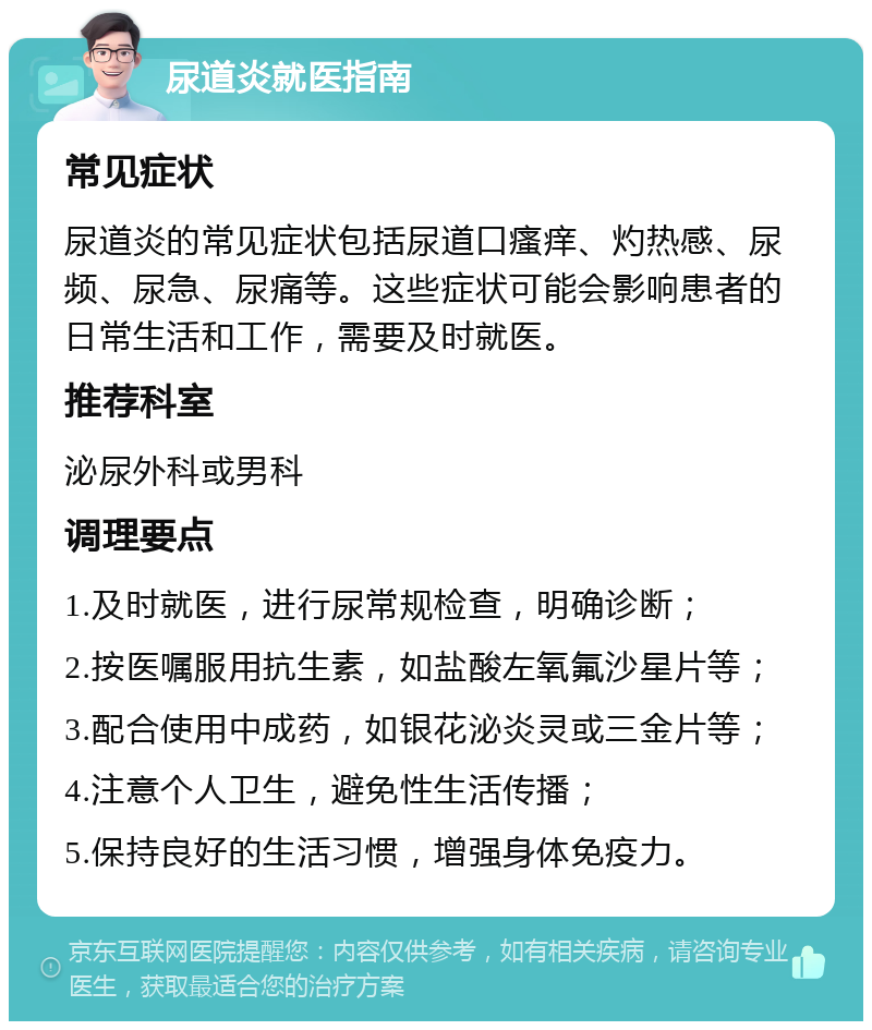 尿道炎就医指南 常见症状 尿道炎的常见症状包括尿道口瘙痒、灼热感、尿频、尿急、尿痛等。这些症状可能会影响患者的日常生活和工作，需要及时就医。 推荐科室 泌尿外科或男科 调理要点 1.及时就医，进行尿常规检查，明确诊断； 2.按医嘱服用抗生素，如盐酸左氧氟沙星片等； 3.配合使用中成药，如银花泌炎灵或三金片等； 4.注意个人卫生，避免性生活传播； 5.保持良好的生活习惯，增强身体免疫力。