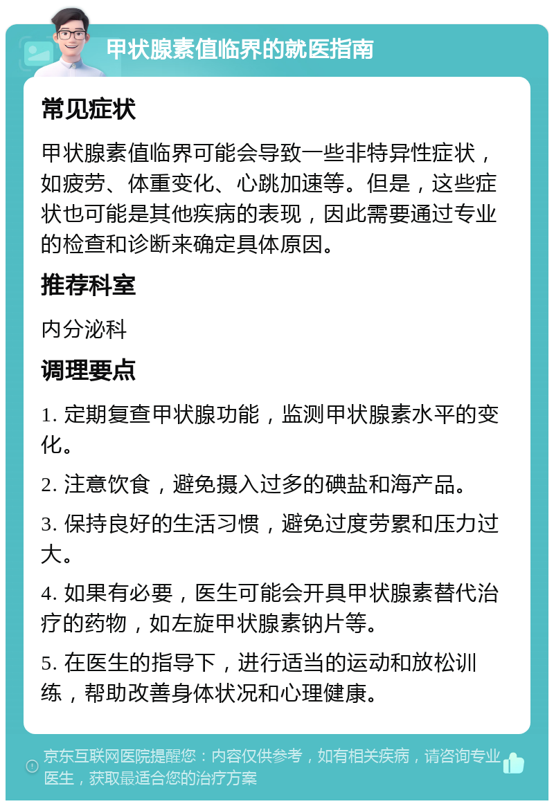 甲状腺素值临界的就医指南 常见症状 甲状腺素值临界可能会导致一些非特异性症状，如疲劳、体重变化、心跳加速等。但是，这些症状也可能是其他疾病的表现，因此需要通过专业的检查和诊断来确定具体原因。 推荐科室 内分泌科 调理要点 1. 定期复查甲状腺功能，监测甲状腺素水平的变化。 2. 注意饮食，避免摄入过多的碘盐和海产品。 3. 保持良好的生活习惯，避免过度劳累和压力过大。 4. 如果有必要，医生可能会开具甲状腺素替代治疗的药物，如左旋甲状腺素钠片等。 5. 在医生的指导下，进行适当的运动和放松训练，帮助改善身体状况和心理健康。