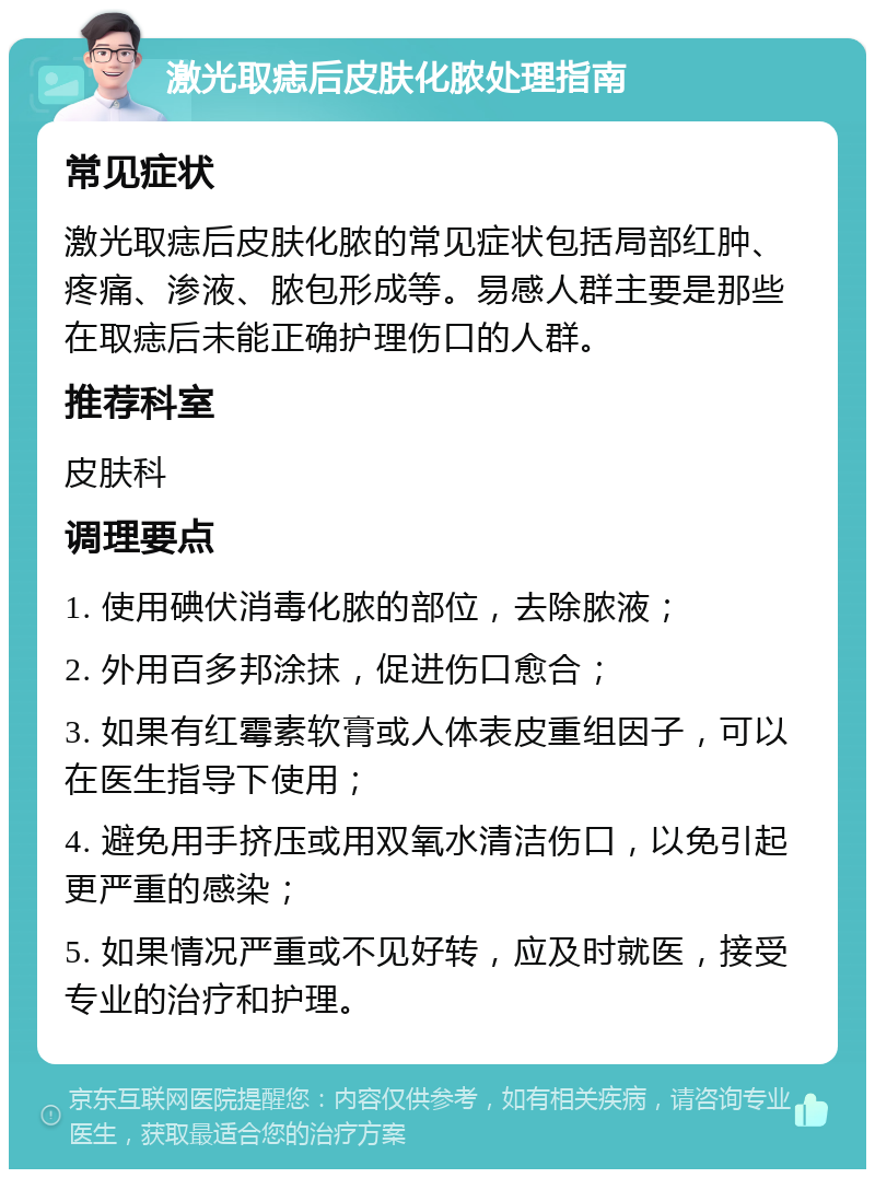 激光取痣后皮肤化脓处理指南 常见症状 激光取痣后皮肤化脓的常见症状包括局部红肿、疼痛、渗液、脓包形成等。易感人群主要是那些在取痣后未能正确护理伤口的人群。 推荐科室 皮肤科 调理要点 1. 使用碘伏消毒化脓的部位，去除脓液； 2. 外用百多邦涂抹，促进伤口愈合； 3. 如果有红霉素软膏或人体表皮重组因子，可以在医生指导下使用； 4. 避免用手挤压或用双氧水清洁伤口，以免引起更严重的感染； 5. 如果情况严重或不见好转，应及时就医，接受专业的治疗和护理。