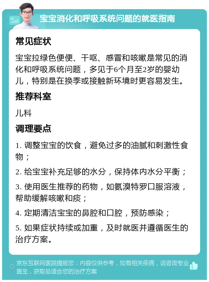 宝宝消化和呼吸系统问题的就医指南 常见症状 宝宝拉绿色便便、干呕、感冒和咳嗽是常见的消化和呼吸系统问题，多见于6个月至2岁的婴幼儿，特别是在换季或接触新环境时更容易发生。 推荐科室 儿科 调理要点 1. 调整宝宝的饮食，避免过多的油腻和刺激性食物； 2. 给宝宝补充足够的水分，保持体内水分平衡； 3. 使用医生推荐的药物，如氨溴特罗口服溶液，帮助缓解咳嗽和痰； 4. 定期清洁宝宝的鼻腔和口腔，预防感染； 5. 如果症状持续或加重，及时就医并遵循医生的治疗方案。