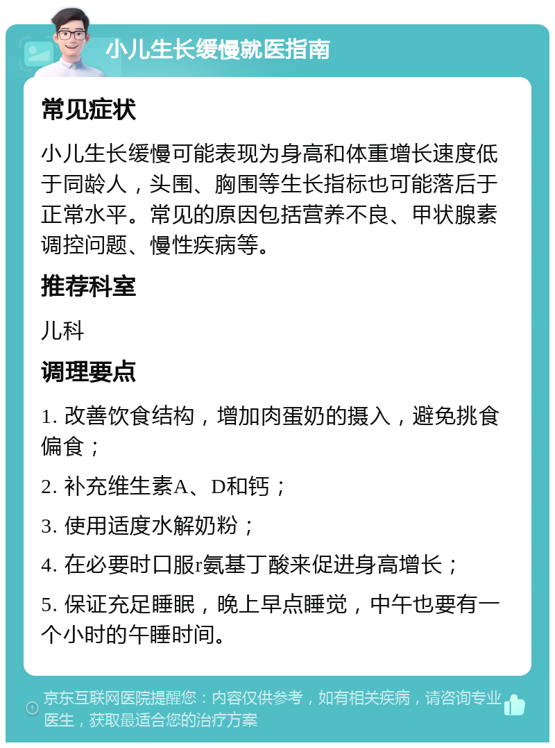 小儿生长缓慢就医指南 常见症状 小儿生长缓慢可能表现为身高和体重增长速度低于同龄人，头围、胸围等生长指标也可能落后于正常水平。常见的原因包括营养不良、甲状腺素调控问题、慢性疾病等。 推荐科室 儿科 调理要点 1. 改善饮食结构，增加肉蛋奶的摄入，避免挑食偏食； 2. 补充维生素A、D和钙； 3. 使用适度水解奶粉； 4. 在必要时口服r氨基丁酸来促进身高增长； 5. 保证充足睡眠，晚上早点睡觉，中午也要有一个小时的午睡时间。