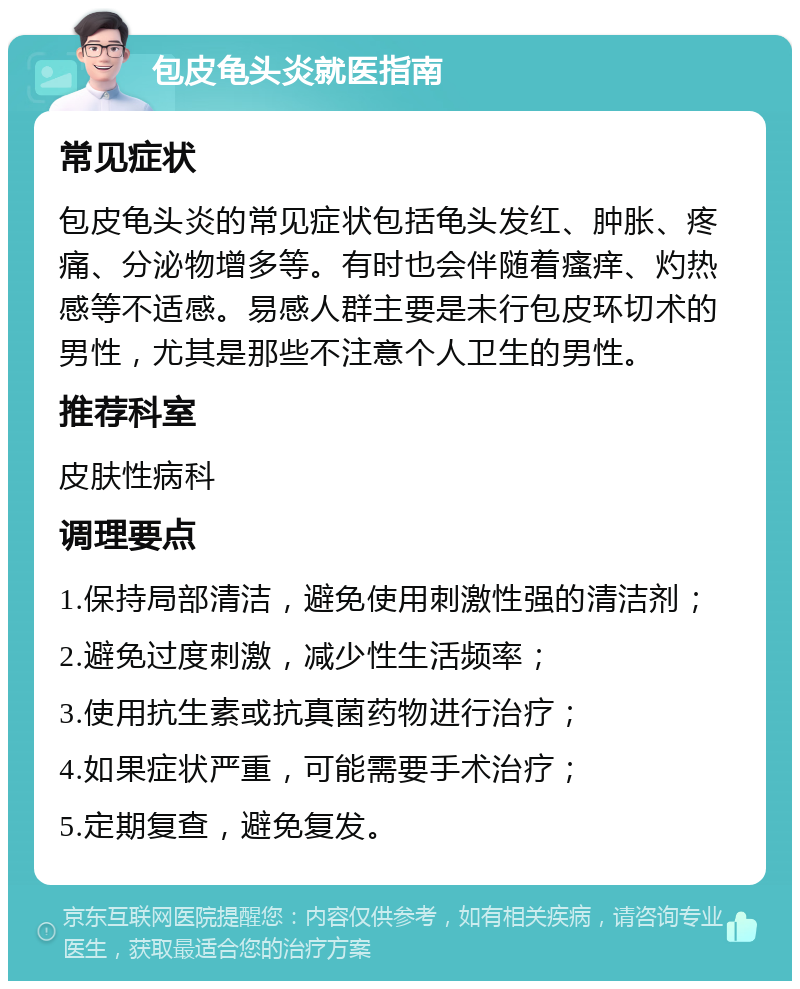 包皮龟头炎就医指南 常见症状 包皮龟头炎的常见症状包括龟头发红、肿胀、疼痛、分泌物增多等。有时也会伴随着瘙痒、灼热感等不适感。易感人群主要是未行包皮环切术的男性，尤其是那些不注意个人卫生的男性。 推荐科室 皮肤性病科 调理要点 1.保持局部清洁，避免使用刺激性强的清洁剂； 2.避免过度刺激，减少性生活频率； 3.使用抗生素或抗真菌药物进行治疗； 4.如果症状严重，可能需要手术治疗； 5.定期复查，避免复发。