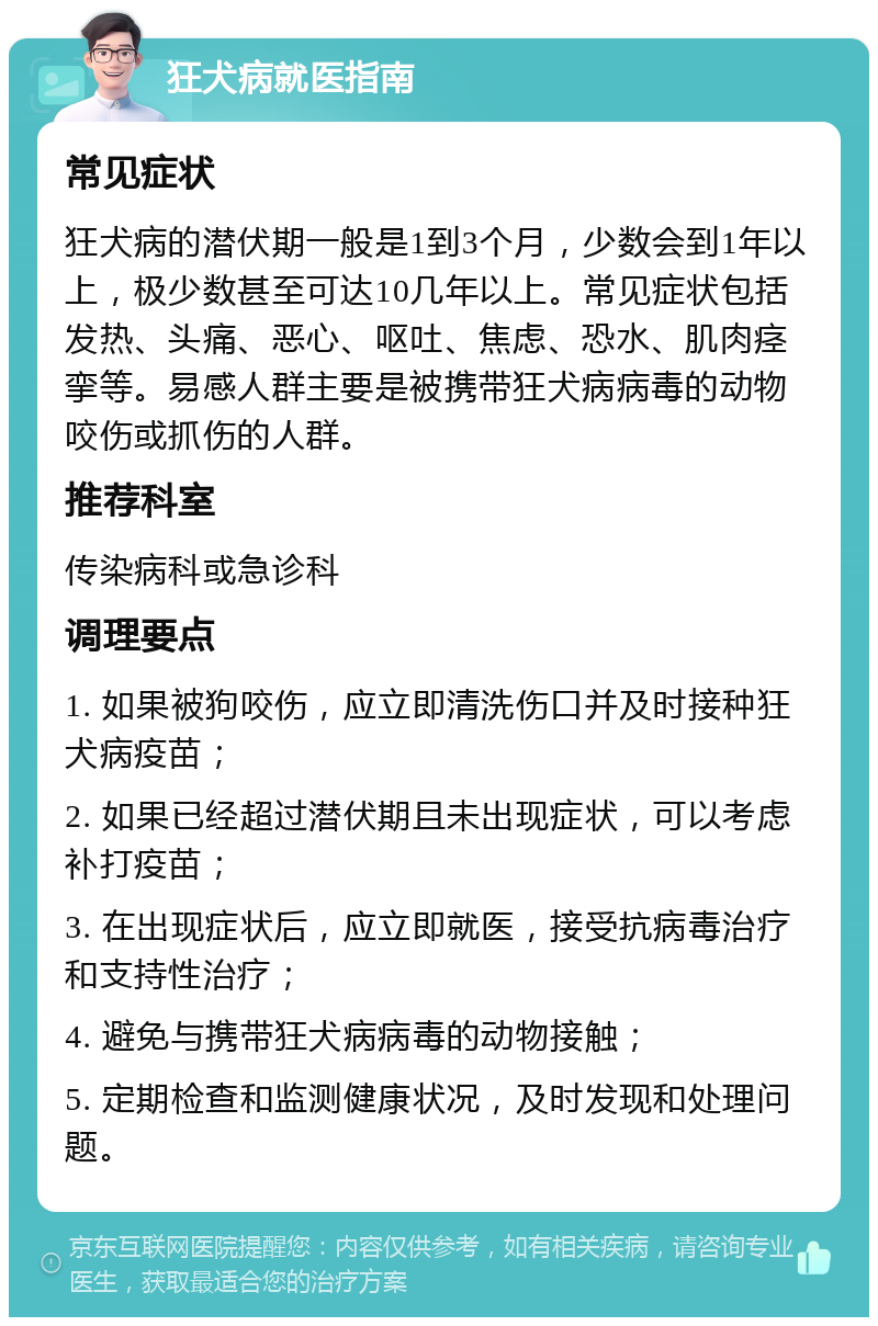 狂犬病就医指南 常见症状 狂犬病的潜伏期一般是1到3个月，少数会到1年以上，极少数甚至可达10几年以上。常见症状包括发热、头痛、恶心、呕吐、焦虑、恐水、肌肉痉挛等。易感人群主要是被携带狂犬病病毒的动物咬伤或抓伤的人群。 推荐科室 传染病科或急诊科 调理要点 1. 如果被狗咬伤，应立即清洗伤口并及时接种狂犬病疫苗； 2. 如果已经超过潜伏期且未出现症状，可以考虑补打疫苗； 3. 在出现症状后，应立即就医，接受抗病毒治疗和支持性治疗； 4. 避免与携带狂犬病病毒的动物接触； 5. 定期检查和监测健康状况，及时发现和处理问题。