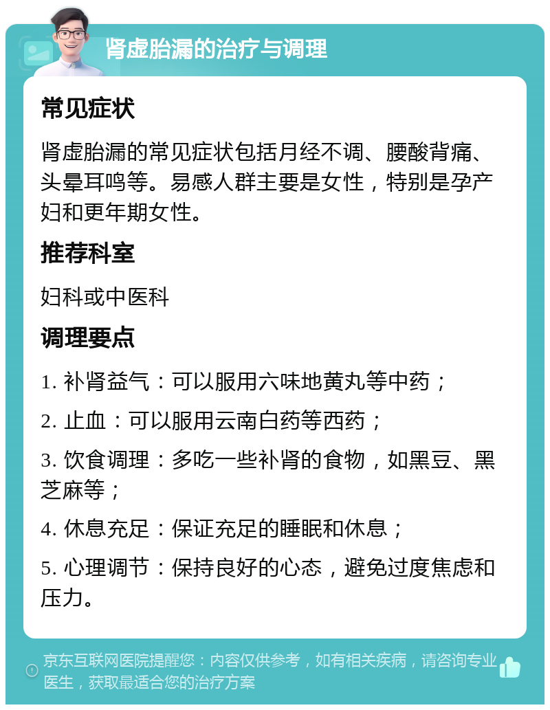 肾虚胎漏的治疗与调理 常见症状 肾虚胎漏的常见症状包括月经不调、腰酸背痛、头晕耳鸣等。易感人群主要是女性，特别是孕产妇和更年期女性。 推荐科室 妇科或中医科 调理要点 1. 补肾益气：可以服用六味地黄丸等中药； 2. 止血：可以服用云南白药等西药； 3. 饮食调理：多吃一些补肾的食物，如黑豆、黑芝麻等； 4. 休息充足：保证充足的睡眠和休息； 5. 心理调节：保持良好的心态，避免过度焦虑和压力。