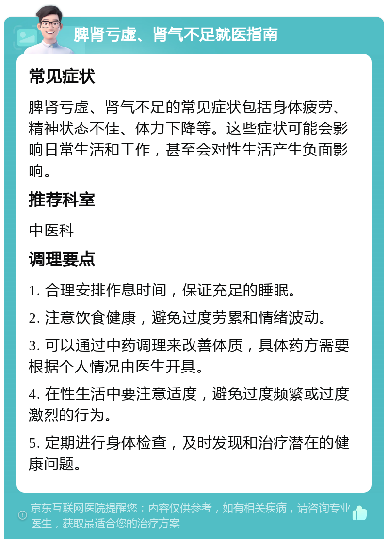 脾肾亏虚、肾气不足就医指南 常见症状 脾肾亏虚、肾气不足的常见症状包括身体疲劳、精神状态不佳、体力下降等。这些症状可能会影响日常生活和工作，甚至会对性生活产生负面影响。 推荐科室 中医科 调理要点 1. 合理安排作息时间，保证充足的睡眠。 2. 注意饮食健康，避免过度劳累和情绪波动。 3. 可以通过中药调理来改善体质，具体药方需要根据个人情况由医生开具。 4. 在性生活中要注意适度，避免过度频繁或过度激烈的行为。 5. 定期进行身体检查，及时发现和治疗潜在的健康问题。