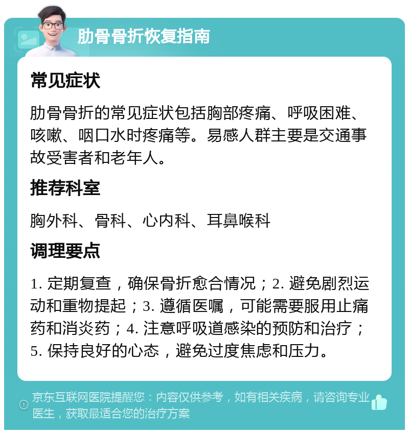 肋骨骨折恢复指南 常见症状 肋骨骨折的常见症状包括胸部疼痛、呼吸困难、咳嗽、咽口水时疼痛等。易感人群主要是交通事故受害者和老年人。 推荐科室 胸外科、骨科、心内科、耳鼻喉科 调理要点 1. 定期复查，确保骨折愈合情况；2. 避免剧烈运动和重物提起；3. 遵循医嘱，可能需要服用止痛药和消炎药；4. 注意呼吸道感染的预防和治疗；5. 保持良好的心态，避免过度焦虑和压力。