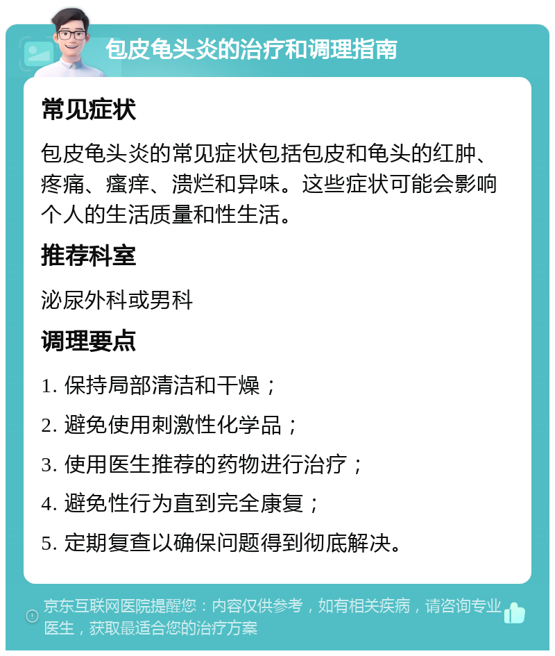 包皮龟头炎的治疗和调理指南 常见症状 包皮龟头炎的常见症状包括包皮和龟头的红肿、疼痛、瘙痒、溃烂和异味。这些症状可能会影响个人的生活质量和性生活。 推荐科室 泌尿外科或男科 调理要点 1. 保持局部清洁和干燥； 2. 避免使用刺激性化学品； 3. 使用医生推荐的药物进行治疗； 4. 避免性行为直到完全康复； 5. 定期复查以确保问题得到彻底解决。