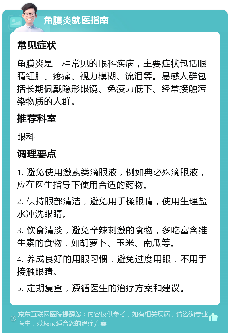 角膜炎就医指南 常见症状 角膜炎是一种常见的眼科疾病，主要症状包括眼睛红肿、疼痛、视力模糊、流泪等。易感人群包括长期佩戴隐形眼镜、免疫力低下、经常接触污染物质的人群。 推荐科室 眼科 调理要点 1. 避免使用激素类滴眼液，例如典必殊滴眼液，应在医生指导下使用合适的药物。 2. 保持眼部清洁，避免用手揉眼睛，使用生理盐水冲洗眼睛。 3. 饮食清淡，避免辛辣刺激的食物，多吃富含维生素的食物，如胡萝卜、玉米、南瓜等。 4. 养成良好的用眼习惯，避免过度用眼，不用手接触眼睛。 5. 定期复查，遵循医生的治疗方案和建议。