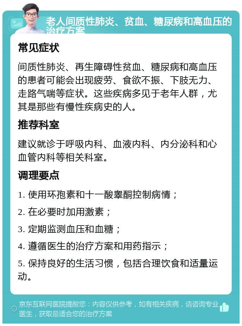 老人间质性肺炎、贫血、糖尿病和高血压的治疗方案 常见症状 间质性肺炎、再生障碍性贫血、糖尿病和高血压的患者可能会出现疲劳、食欲不振、下肢无力、走路气喘等症状。这些疾病多见于老年人群，尤其是那些有慢性疾病史的人。 推荐科室 建议就诊于呼吸内科、血液内科、内分泌科和心血管内科等相关科室。 调理要点 1. 使用环孢素和十一酸睾酮控制病情； 2. 在必要时加用激素； 3. 定期监测血压和血糖； 4. 遵循医生的治疗方案和用药指示； 5. 保持良好的生活习惯，包括合理饮食和适量运动。