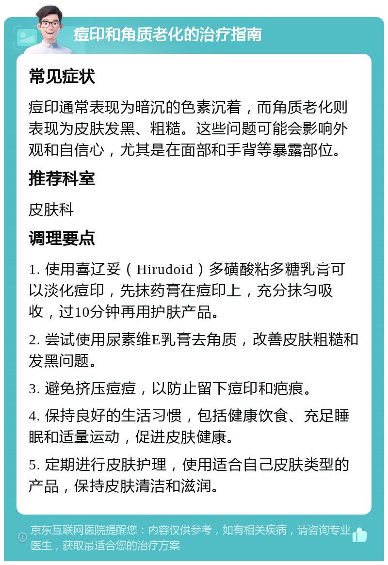 痘印和角质老化的治疗指南 常见症状 痘印通常表现为暗沉的色素沉着，而角质老化则表现为皮肤发黑、粗糙。这些问题可能会影响外观和自信心，尤其是在面部和手背等暴露部位。 推荐科室 皮肤科 调理要点 1. 使用喜辽妥（Hirudoid）多磺酸粘多糖乳膏可以淡化痘印，先抹药膏在痘印上，充分抹匀吸收，过10分钟再用护肤产品。 2. 尝试使用尿素维E乳膏去角质，改善皮肤粗糙和发黑问题。 3. 避免挤压痘痘，以防止留下痘印和疤痕。 4. 保持良好的生活习惯，包括健康饮食、充足睡眠和适量运动，促进皮肤健康。 5. 定期进行皮肤护理，使用适合自己皮肤类型的产品，保持皮肤清洁和滋润。