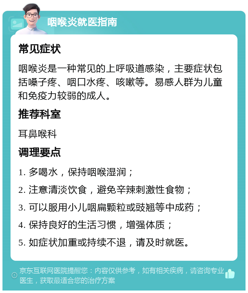 咽喉炎就医指南 常见症状 咽喉炎是一种常见的上呼吸道感染，主要症状包括嗓子疼、咽口水疼、咳嗽等。易感人群为儿童和免疫力较弱的成人。 推荐科室 耳鼻喉科 调理要点 1. 多喝水，保持咽喉湿润； 2. 注意清淡饮食，避免辛辣刺激性食物； 3. 可以服用小儿咽扁颗粒或豉翘等中成药； 4. 保持良好的生活习惯，增强体质； 5. 如症状加重或持续不退，请及时就医。