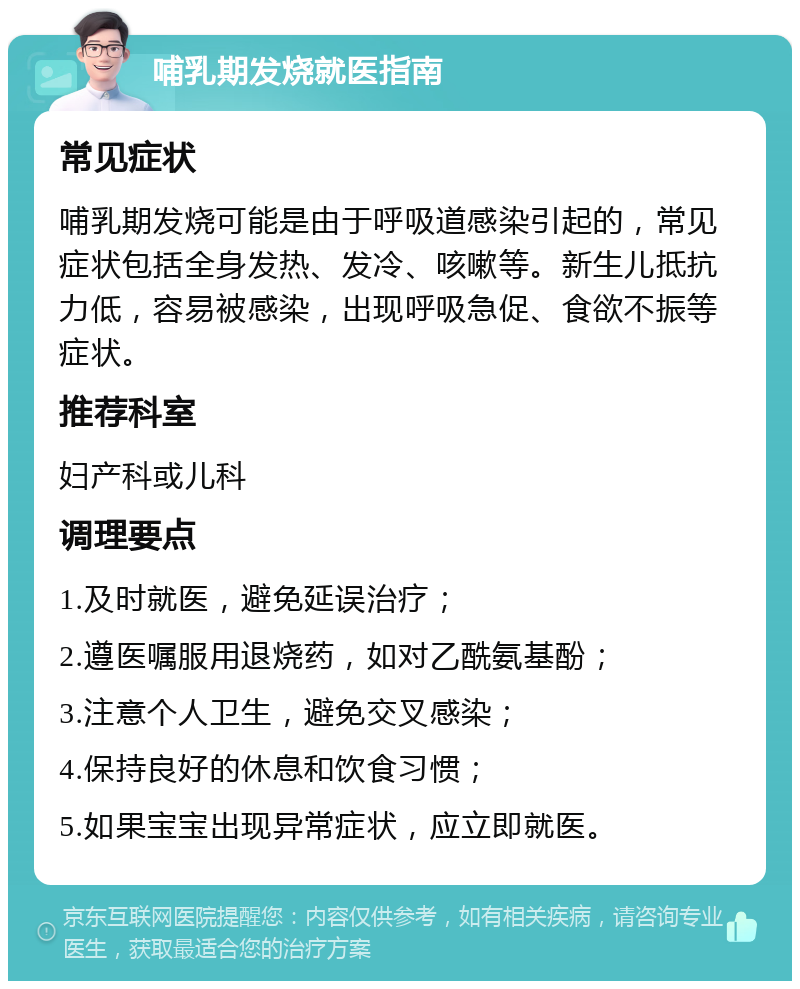 哺乳期发烧就医指南 常见症状 哺乳期发烧可能是由于呼吸道感染引起的，常见症状包括全身发热、发冷、咳嗽等。新生儿抵抗力低，容易被感染，出现呼吸急促、食欲不振等症状。 推荐科室 妇产科或儿科 调理要点 1.及时就医，避免延误治疗； 2.遵医嘱服用退烧药，如对乙酰氨基酚； 3.注意个人卫生，避免交叉感染； 4.保持良好的休息和饮食习惯； 5.如果宝宝出现异常症状，应立即就医。