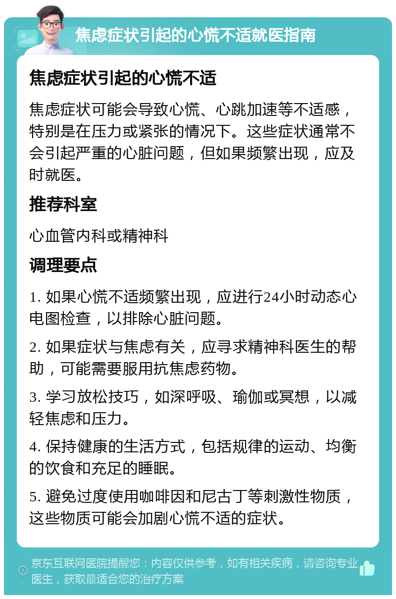 焦虑症状引起的心慌不适就医指南 焦虑症状引起的心慌不适 焦虑症状可能会导致心慌、心跳加速等不适感，特别是在压力或紧张的情况下。这些症状通常不会引起严重的心脏问题，但如果频繁出现，应及时就医。 推荐科室 心血管内科或精神科 调理要点 1. 如果心慌不适频繁出现，应进行24小时动态心电图检查，以排除心脏问题。 2. 如果症状与焦虑有关，应寻求精神科医生的帮助，可能需要服用抗焦虑药物。 3. 学习放松技巧，如深呼吸、瑜伽或冥想，以减轻焦虑和压力。 4. 保持健康的生活方式，包括规律的运动、均衡的饮食和充足的睡眠。 5. 避免过度使用咖啡因和尼古丁等刺激性物质，这些物质可能会加剧心慌不适的症状。