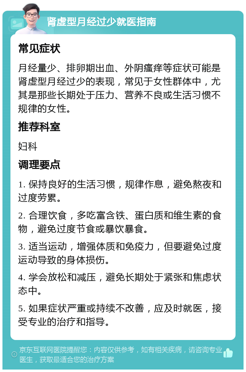 肾虚型月经过少就医指南 常见症状 月经量少、排卵期出血、外阴瘙痒等症状可能是肾虚型月经过少的表现，常见于女性群体中，尤其是那些长期处于压力、营养不良或生活习惯不规律的女性。 推荐科室 妇科 调理要点 1. 保持良好的生活习惯，规律作息，避免熬夜和过度劳累。 2. 合理饮食，多吃富含铁、蛋白质和维生素的食物，避免过度节食或暴饮暴食。 3. 适当运动，增强体质和免疫力，但要避免过度运动导致的身体损伤。 4. 学会放松和减压，避免长期处于紧张和焦虑状态中。 5. 如果症状严重或持续不改善，应及时就医，接受专业的治疗和指导。