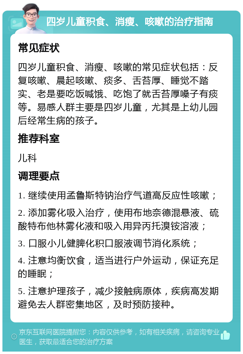 四岁儿童积食、消瘦、咳嗽的治疗指南 常见症状 四岁儿童积食、消瘦、咳嗽的常见症状包括：反复咳嗽、晨起咳嗽、痰多、舌苔厚、睡觉不踏实、老是要吃饭喊饿、吃饱了就舌苔厚嗓子有痰等。易感人群主要是四岁儿童，尤其是上幼儿园后经常生病的孩子。 推荐科室 儿科 调理要点 1. 继续使用孟鲁斯特钠治疗气道高反应性咳嗽； 2. 添加雾化吸入治疗，使用布地奈德混悬液、硫酸特布他林雾化液和吸入用异丙托溴铵溶液； 3. 口服小儿健脾化积口服液调节消化系统； 4. 注意均衡饮食，适当进行户外运动，保证充足的睡眠； 5. 注意护理孩子，减少接触病原体，疾病高发期避免去人群密集地区，及时预防接种。