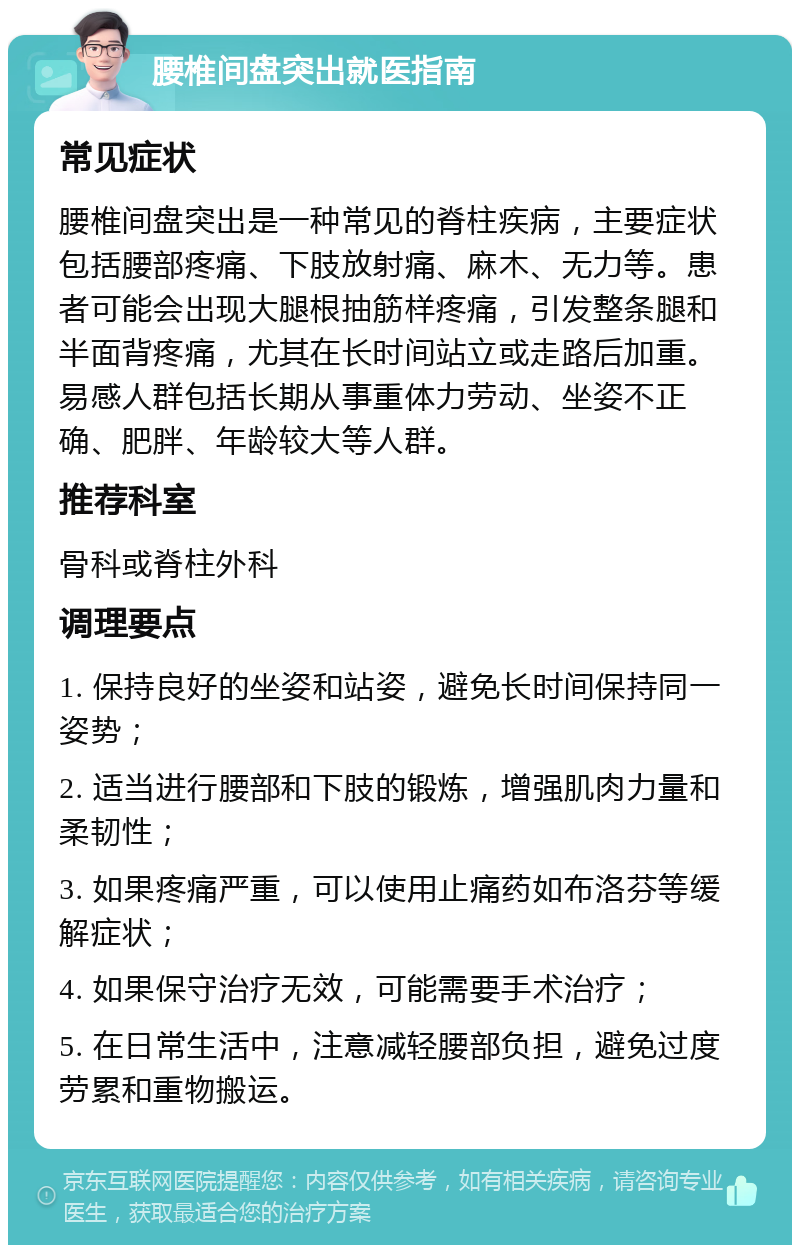 腰椎间盘突出就医指南 常见症状 腰椎间盘突出是一种常见的脊柱疾病，主要症状包括腰部疼痛、下肢放射痛、麻木、无力等。患者可能会出现大腿根抽筋样疼痛，引发整条腿和半面背疼痛，尤其在长时间站立或走路后加重。易感人群包括长期从事重体力劳动、坐姿不正确、肥胖、年龄较大等人群。 推荐科室 骨科或脊柱外科 调理要点 1. 保持良好的坐姿和站姿，避免长时间保持同一姿势； 2. 适当进行腰部和下肢的锻炼，增强肌肉力量和柔韧性； 3. 如果疼痛严重，可以使用止痛药如布洛芬等缓解症状； 4. 如果保守治疗无效，可能需要手术治疗； 5. 在日常生活中，注意减轻腰部负担，避免过度劳累和重物搬运。