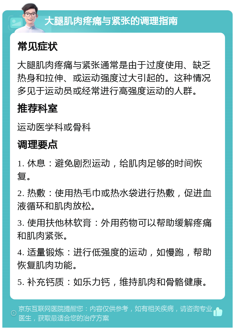 大腿肌肉疼痛与紧张的调理指南 常见症状 大腿肌肉疼痛与紧张通常是由于过度使用、缺乏热身和拉伸、或运动强度过大引起的。这种情况多见于运动员或经常进行高强度运动的人群。 推荐科室 运动医学科或骨科 调理要点 1. 休息：避免剧烈运动，给肌肉足够的时间恢复。 2. 热敷：使用热毛巾或热水袋进行热敷，促进血液循环和肌肉放松。 3. 使用扶他林软膏：外用药物可以帮助缓解疼痛和肌肉紧张。 4. 适量锻炼：进行低强度的运动，如慢跑，帮助恢复肌肉功能。 5. 补充钙质：如乐力钙，维持肌肉和骨骼健康。